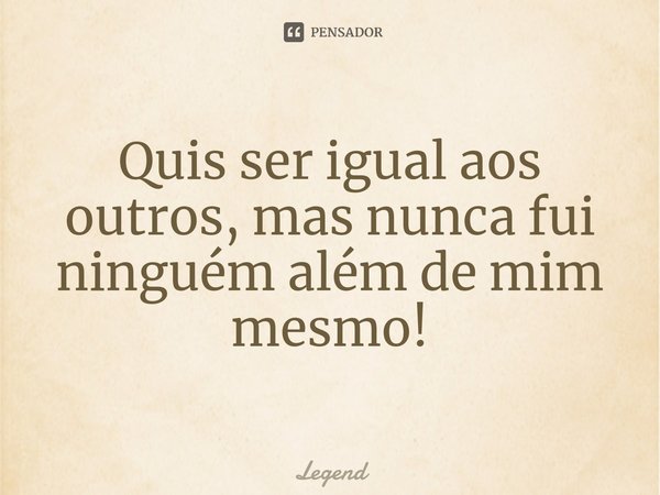 ⁠Quis ser igual aos outros, mas nunca fui ninguém além de mim mesmo!... Frase de legend.