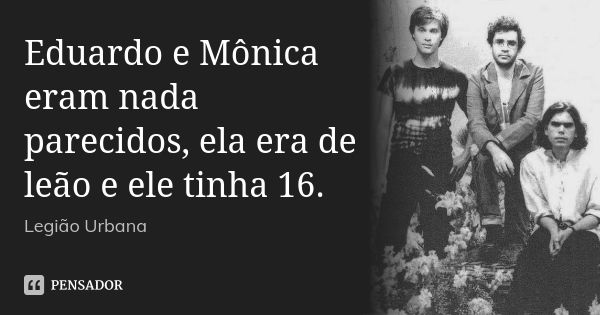 Eduardo e Mônica eram nada parecidos, ela era de leão e ele tinha 16.... Frase de Legião Urbana.