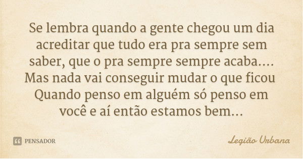 Se lembra quando a gente chegou um dia acreditar que tudo era pra sempre sem saber, que o pra sempre sempre acaba....
Mas nada vai conseguir mudar o que ficou Q... Frase de Legião Urbana.