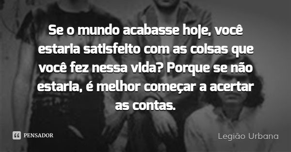 Se o mundo acabasse hoje, você estaria satisfeito com as coisas que você fez nessa vida? Porque se não estaria, é melhor começar a acertar as contas.... Frase de Legião Urbana.