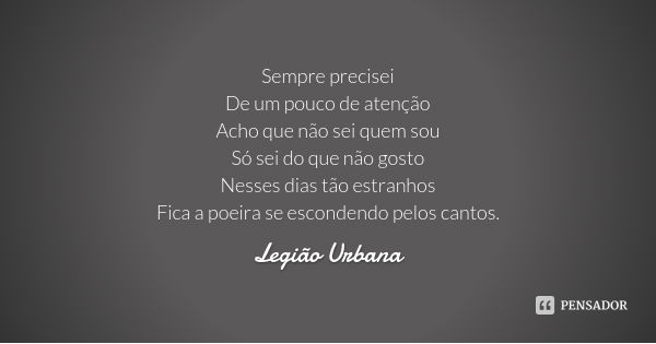 Sempre precisei
De um pouco de atenção
Acho que não sei quem sou
Só sei do que não gosto
Nesses dias tão estranhos
Fica a poeira se escondendo pelos cantos.... Frase de Legião Urbana.