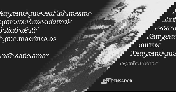 Tem gente que está do mesmo lado que você mas deveria estar do lado de lá Tem gente que machuca os outros Tem gente que não sabe amar... Frase de Legião Urbana.