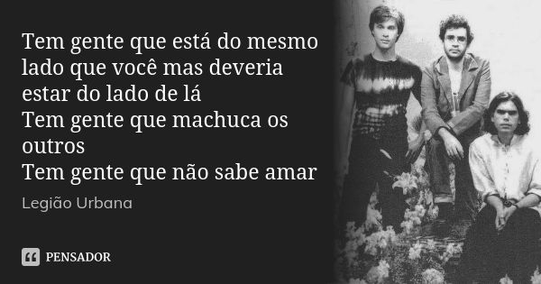 Tem gente que está do mesmo lado que você mas deveria estar do lado de lá Tem gente que machuca os outros Tem gente que não sabe amar... Frase de Legião Urbana.