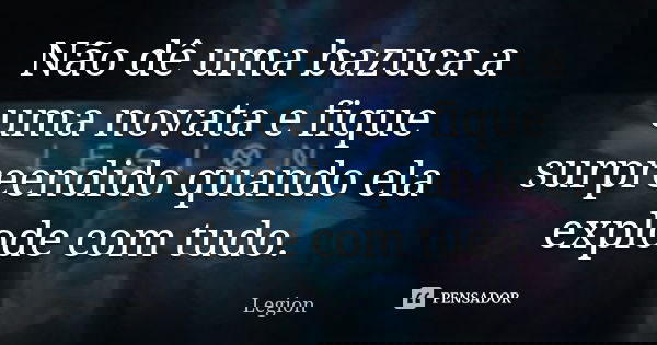 Não dê uma bazuca a uma novata e fique surpreendido quando ela explode com tudo.... Frase de Legion.