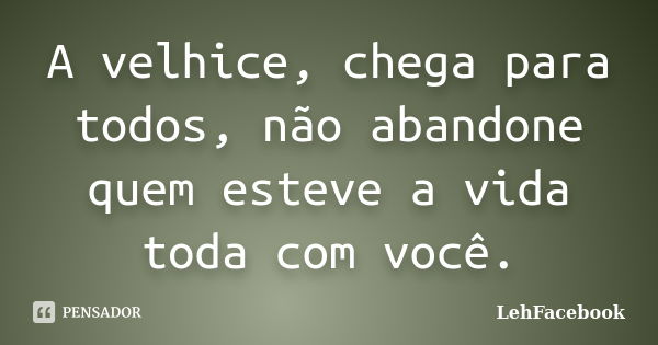 A velhice, chega para todos, não abandone quem esteve a vida toda com você.... Frase de LehFacebook.