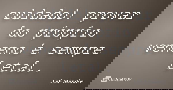 cuidado! provar do próprio veneno é sempre letal.... Frase de Leh Mendes.
