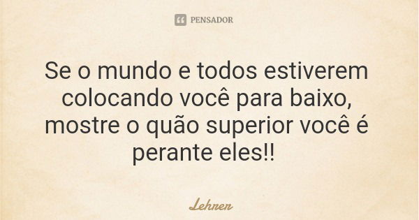 Se o mundo e todos estiverem colocando você para baixo, mostre o quão superior você é perante eles!!... Frase de Lehrer.