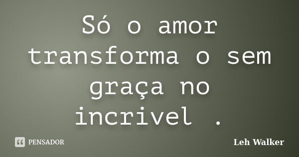 Só o amor transforma o sem graça no incrivel .... Frase de Leh Walker.