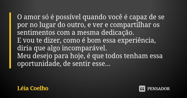 O amor só é possível quando você é capaz de se por no lugar do outro, e ver e compartilhar os sentimentos com a mesma dedicação. E vou te dizer, como é bom essa... Frase de Léia Coelho.