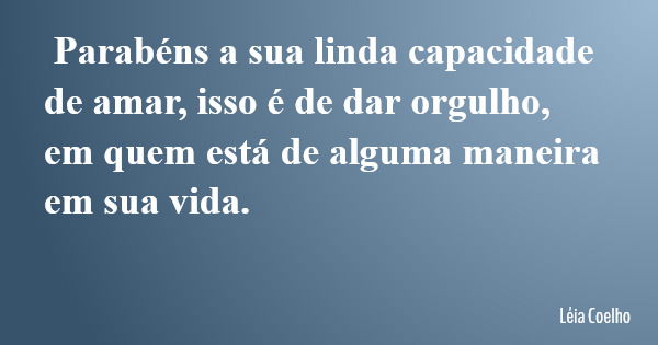 Parabéns a sua linda capacidade de amar, isso é de dar orgulho, em quem está de alguma maneira em sua vida.... Frase de Léia Coelho.