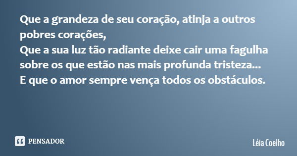 Que a grandeza de seu coração, atinja a outros pobres corações, Que a sua luz tão radiante deixe cair uma fagulha sobre os que estão nas mais profunda tristeza.... Frase de Léia Coelho.