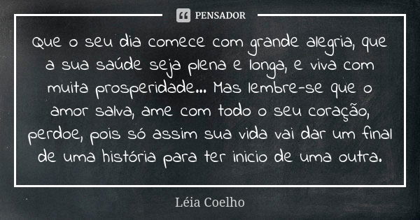 Que o seu dia comece com grande alegria, que a sua saúde seja plena e longa, e viva com muita prosperidade... Mas lembre-se que o amor salva, ame com todo o seu... Frase de Léia Coelho.