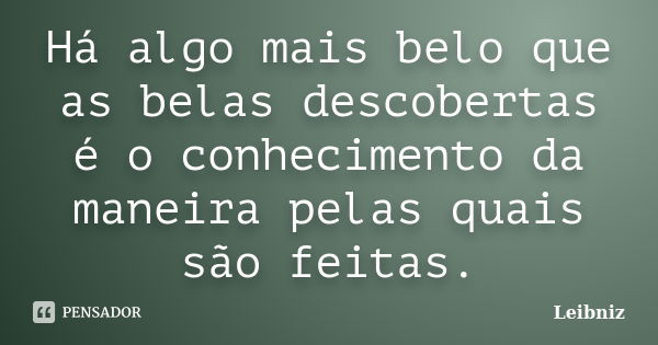 Há algo mais belo que as belas descobertas é o conhecimento da maneira pelas quais são feitas.... Frase de Leibniz.