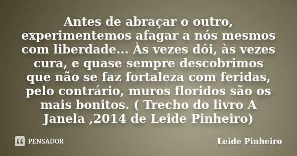 Antes de abraçar o outro, experimentemos afagar a nós mesmos com liberdade... Às vezes dói, às vezes cura, e quase sempre descobrimos que não se faz fortaleza c... Frase de Leide Pinheiro.