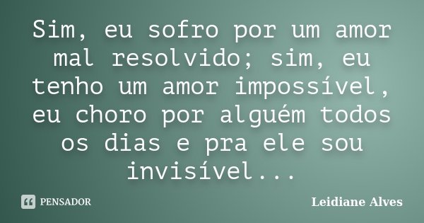 Sim, eu sofro por um amor mal resolvido; sim, eu tenho um amor impossível, eu choro por alguém todos os dias e pra ele sou invisível...... Frase de Leidiane Alves.