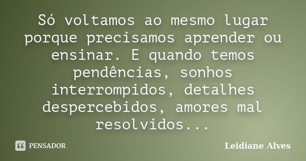 Só voltamos ao mesmo lugar porque precisamos aprender ou ensinar. E quando temos pendências, sonhos interrompidos, detalhes despercebidos, amores mal resolvidos... Frase de Leidiane Alves.