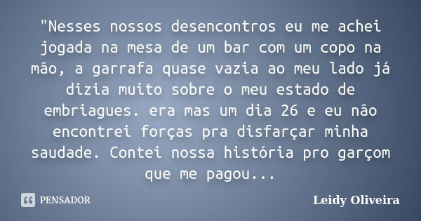 "Nesses nossos desencontros eu me achei jogada na mesa de um bar com um copo na mão, a garrafa quase vazia ao meu lado já dizia muito sobre o meu estado de... Frase de Leidy Oliveira.