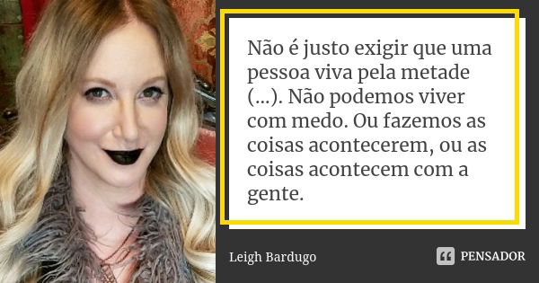 Não é justo exigir que uma pessoa viva pela metade (...). Não podemos viver com medo. Ou fazemos as coisas acontecerem, ou as coisas acontecem com a gente.... Frase de Leigh Bardugo.