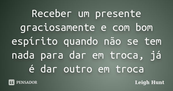 Receber um presente graciosamente e com bom espírito quando não se tem nada para dar em troca, já é dar outro em troca... Frase de Leigh Hunt.