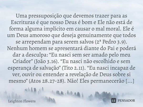 ⁠Uma pressuposição que devemos trazer para as Escrituras é que nosso Deus é bom e Ele não está de forma alguma implícito em causar o mal moral. Ele é um Deus am... Frase de Leighton Flowers.