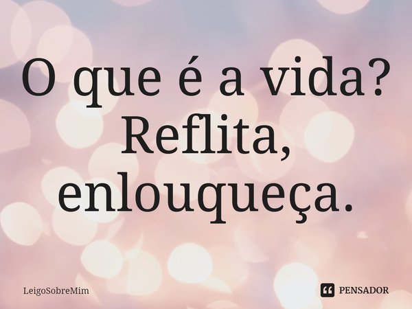 O que é a vida? Reflita, enlouqueça.... Frase de LeigoSobreMim.