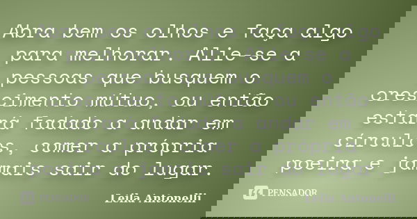 Abra bem os olhos e faça algo para melhorar. Alie-se a pessoas que busquem o crescimento mútuo, ou então estará fadado a andar em círculos, comer a própria poei... Frase de Leila Antonelli.