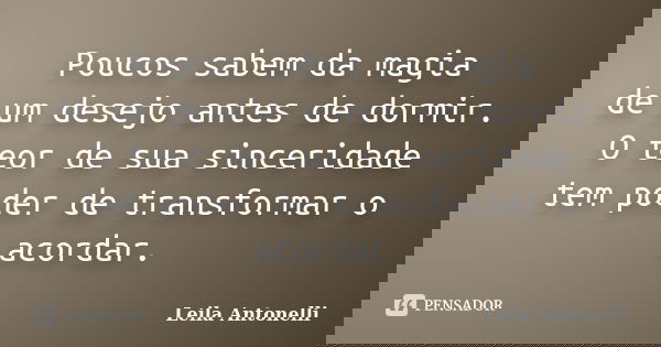 Poucos sabem da magia de um desejo antes de dormir. O teor de sua sinceridade tem poder de transformar o acordar.... Frase de Leila Antonelli.