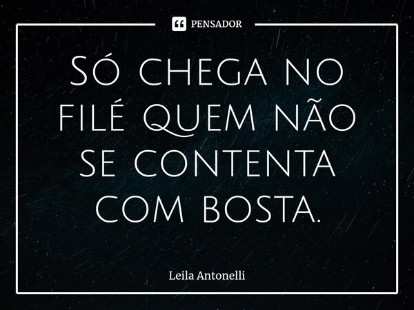 ⁠Só chega no filé quem não se contenta com bosta.... Frase de Leila Antonelli.