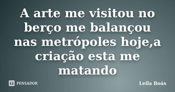 A arte me visitou no berço me balançou nas metrópoles hoje,a criação esta me matando... Frase de Leila Boás.