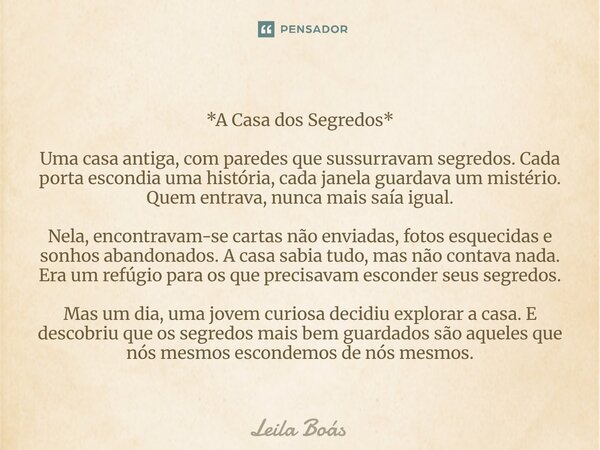 *A Casa dos Segredos* Uma casa antiga, com paredes que sussurravam segredos. Cada porta escondia uma história, cada janela guardava um mistério. Quem entrava, ... Frase de Leila Boás.