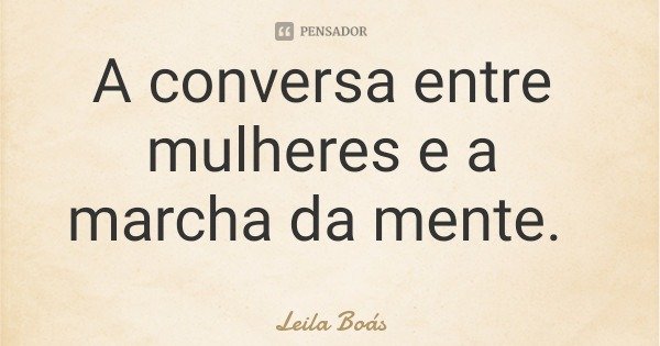 A conversa entre mulheres e a marcha da mente.... Frase de Leila Boás.