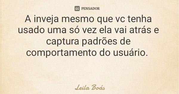 A inveja mesmo que vc tenha usado uma só vez ela vai atrás e captura padrões de comportamento do usuário.... Frase de Leila Boás.