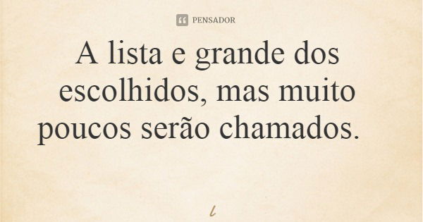 A lista e grande dos escolhidos, mas muito poucos serão chamados.... Frase de Leila Boás.