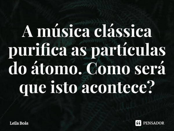 ⁠⁠A música clássica purifica as partículas do átomo. Como será que isto acontece?... Frase de Leila Boás.