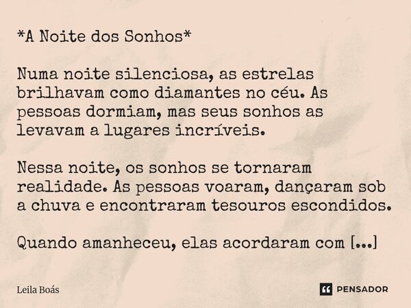 *A Noite dos Sonhos* Numa noite silenciosa, as estrelas brilhavam como diamantes no céu. As pessoas dormiam, mas seus sonhos as levavam a lugares incríveis. Ne... Frase de Leila Boás.