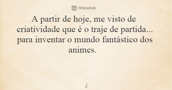 A partir de hoje, me visto de criatividade que é o traje de partida... para inventar o mundo fantástico dos animes.... Frase de Leila Boás.