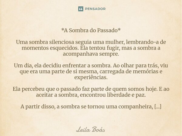 *A Sombra do Passado* Uma sombra silenciosa seguia uma mulher, lembrando-a de momentos esquecidos. Ela tentou fugir, mas a sombra a acompanhava sempre. Um dia,... Frase de Leila Boás.