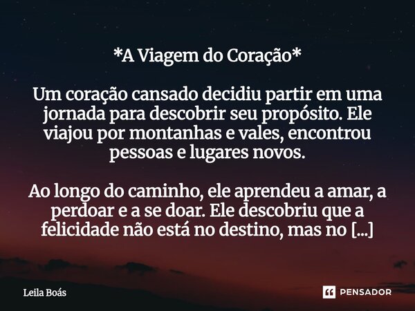 *A Viagem do Coração* Um coração cansado decidiu partir em uma jornada para descobrir seu propósito. Ele viajou por montanhas e vales, encontrou pessoas e luga... Frase de Leila Boás.