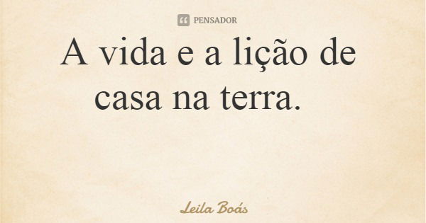 A vida e a lição de casa na terra.... Frase de Leila Boás.