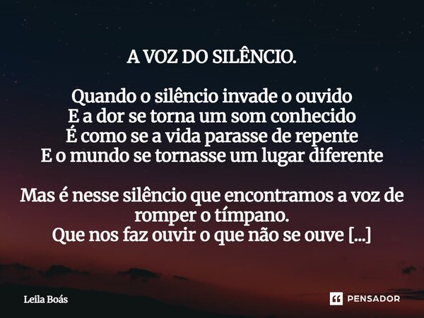 A VOZ DO SILÊNCIO. Quando o silêncio invade o ouvido E a dor se torna um som conhecido É como se a vida parasse de repente E o mundo se tornasse um lugar difere... Frase de Leila Boás.
