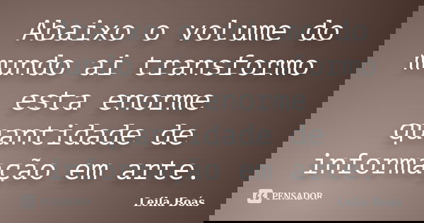 Abaixo o volume do mundo ai transformo esta enorme quantidade de informação em arte.... Frase de leila Boás.