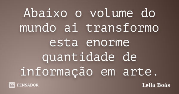 Abaixo o volume do mundo ai transformo esta enorme quantidade de informação em arte.... Frase de leila Boás.