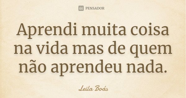 Aprendi muita coisa na vida mas de quem não aprendeu nada.... Frase de Leila Boás.