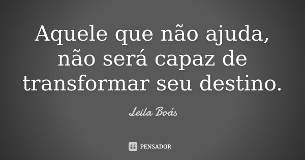 Aquele que não ajuda, não será capaz de transformar seu destino.... Frase de Leila Boás.