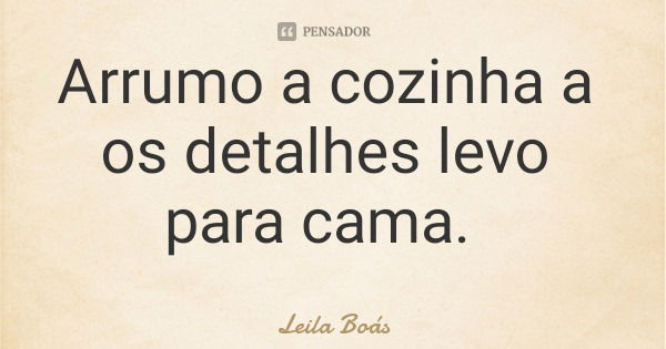 Arrumo a cozinha a os detalhes levo para cama.... Frase de Leila Boás.