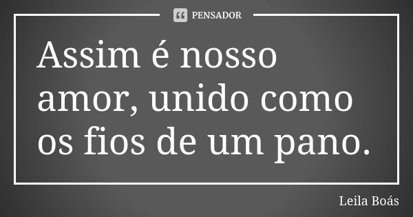 Assim é nosso amor, unido como os fios de um pano.... Frase de leila boás.