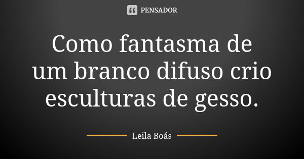 Como fantasma de um branco difuso crio esculturas de gesso.... Frase de leila boás.