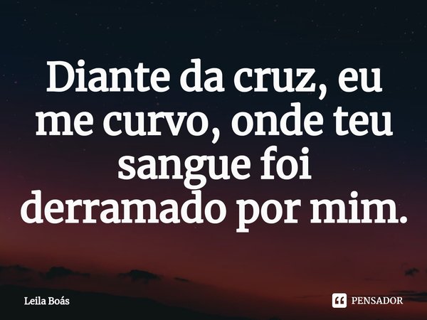 ⁠Diante da cruz, eu me curvo, onde teu sangue foi derramado por mim.... Frase de Leila Boás.
