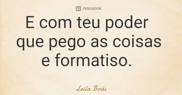 E com teu poder que pego as coisas e formatiso.... Frase de Leila Boás.