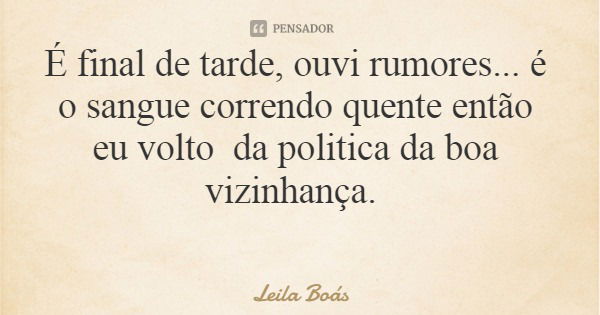É final de tarde, ouvi rumores... é o sangue correndo quente então eu volto da politica da boa vizinhança.... Frase de Leila Boás.